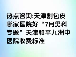 热点咨询:天津割包皮哪家医院好“7月男科专题”天津和平九洲中医院收费标准