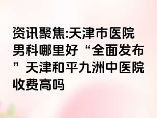 资讯聚焦:天津市医院男科哪里好“全面发布”天津和平九洲中医院收费高吗