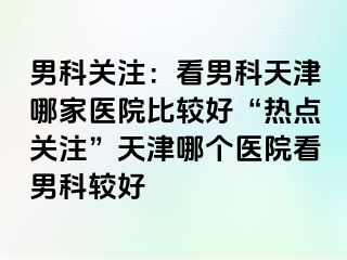 男科关注：看男科天津哪家医院比较好“热点关注”天津哪个医院看男科较好