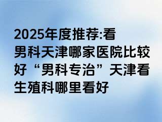 2025年度推荐:看男科天津哪家医院比较好“男科专治”天津看生殖科哪里看好