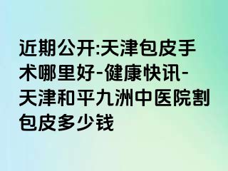 近期公开:天津包皮手术哪里好-健康快讯-天津和平九洲中医院割包皮多少钱