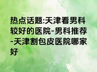 热点话题:天津看男科较好的医院-男科推荐-天津割包皮医院哪家好