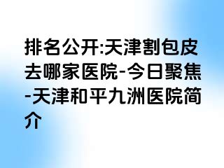 排名公开:天津割包皮去哪家医院-今日聚焦-天津和平九洲医院简介