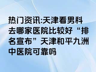 热门资讯:天津看男科去哪家医院比较好“排名宣布”天津和平九洲中医院可靠吗