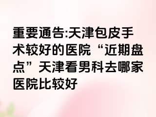 重要通告:天津包皮手术较好的医院“近期盘点”天津看男科去哪家医院比较好