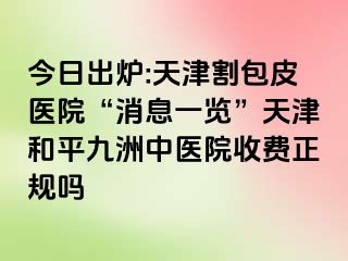 今日出炉:天津割包皮医院“消息一览”天津和平九洲中医院收费正规吗