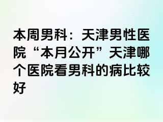 本周男科：天津男性医院“本月公开”天津哪个医院看男科的病比较好