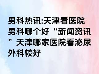 男科热讯:天津看医院男科哪个好“新闻资讯”天津哪家医院看泌尿外科较好