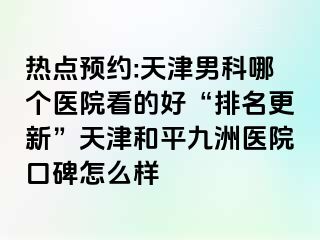 热点预约:天津男科哪个医院看的好“排名更新”天津和平九洲医院口碑怎么样