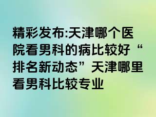 精彩发布:天津哪个医院看男科的病比较好“排名新动态”天津哪里看男科比较专业