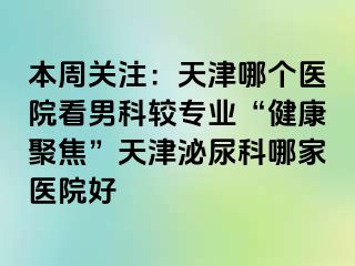 本周关注：天津哪个医院看男科较专业“健康聚焦”天津泌尿科哪家医院好