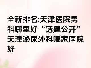 全新排名:天津医院男科哪里好“话题公开”天津泌尿外科哪家医院好