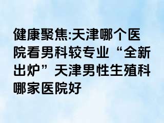 健康聚焦:天津哪个医院看男科较专业“全新出炉”天津男性生殖科哪家医院好
