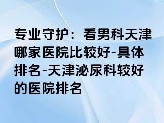 专业守护：看男科天津哪家医院比较好-具体排名-天津泌尿科较好的医院排名
