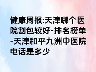 健康周报:天津哪个医院割包较好-排名榜单-天津和平九洲中医院电话是多少
