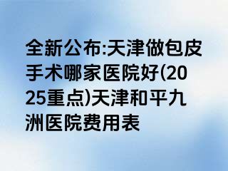 全新公布:天津做包皮手术哪家医院好(2025重点)天津和平九洲医院费用表