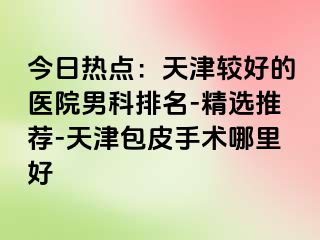 今日热点：天津较好的医院男科排名-精选推荐-天津包皮手术哪里好
