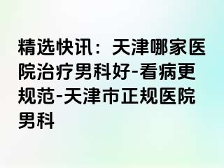 精选快讯：天津哪家医院治疗男科好-看病更规范-天津市正规医院男科