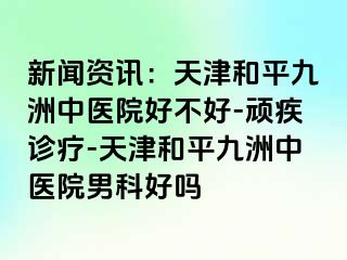 新闻资讯：天津和平九洲中医院好不好-顽疾诊疗-天津和平九洲中医院男科好吗
