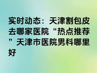 实时动态：天津割包皮去哪家医院“热点推荐”天津市医院男科哪里好