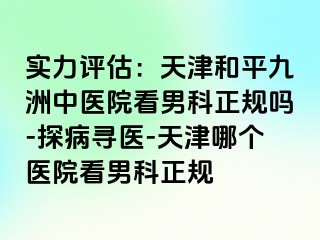 实力评估：天津和平九洲中医院看男科正规吗-探病寻医-天津哪个医院看男科正规
