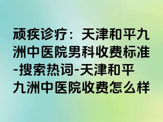 顽疾诊疗：天津和平九洲中医院男科收费标准-搜索热词-天津和平九洲中医院收费怎么样