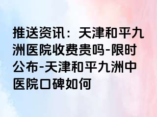 推送资讯：天津和平九洲医院收费贵吗-限时公布-天津和平九洲中医院口碑如何