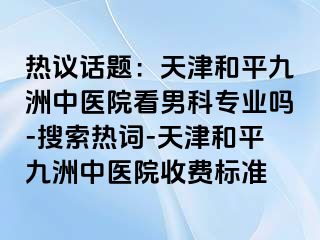 热议话题：天津和平九洲中医院看男科专业吗-搜索热词-天津和平九洲中医院收费标准