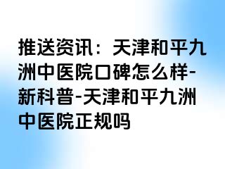 推送资讯：天津和平九洲中医院口碑怎么样-新科普-天津和平九洲中医院正规吗
