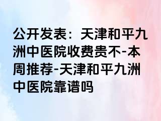 公开发表：天津和平九洲中医院收费贵不-本周推荐-天津和平九洲中医院靠谱吗