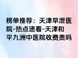 榜单推荐：天津早泄医院-热点速看-天津和平九洲中医院收费贵吗