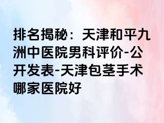 排名揭秘：天津和平九洲中医院男科评价-公开发表-天津包茎手术哪家医院好