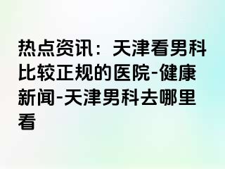 热点资讯：天津看男科比较正规的医院-健康新闻-天津男科去哪里看