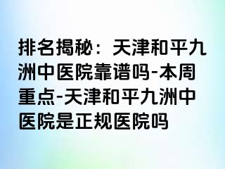 排名揭秘：天津和平九洲中医院靠谱吗-本周重点-天津和平九洲中医院是正规医院吗