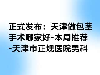 正式发布：天津做包茎手术哪家好-本周推荐-天津市正规医院男科