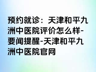预约就诊：天津和平九洲中医院评价怎么样-要闻提醒-天津和平九洲中医院官网