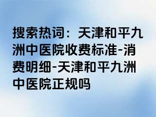 搜索热词:天津和平九洲中医院收费标准-消费明细-天津和平九洲中医院正规吗