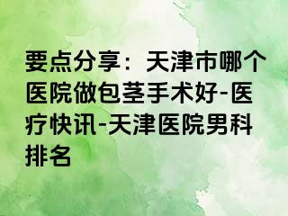要点分享：天津市哪个医院做包茎手术好-医疗快讯-天津医院男科排名