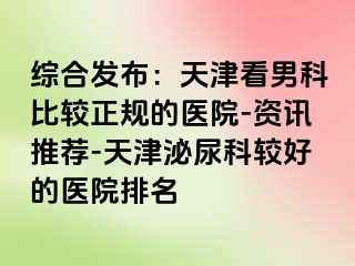 综合发布：天津看男科比较正规的医院-资讯推荐-天津泌尿科较好的医院排名