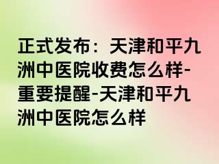 正式发布:天津和平九洲中医院收费怎么样-重要提醒-天津和平九洲中医院怎么样