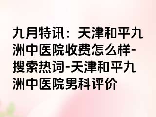 九月特讯：天津和平九洲中医院收费怎么样-搜索热词-天津和平九洲中医院男科评价