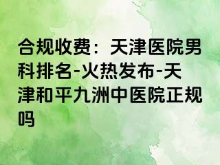 合规收费：天津医院男科排名-火热发布-天津和平九洲中医院正规吗