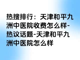 热搜排行：天津和平九洲中医院收费怎么样-热议话题-天津和平九洲中医院怎么样