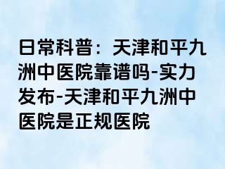 日常科普：天津和平九洲中医院靠谱吗-实力发布-天津和平九洲中医院是正规医院