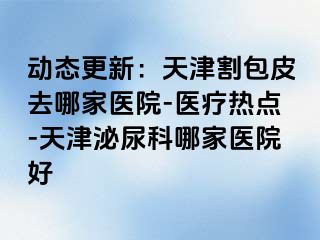 动态更新：天津割包皮去哪家医院-医疗热点-天津泌尿科哪家医院好
