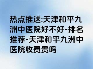 热点推送:天津和平九洲中医院好不好-排名推荐-天津和平九洲中医院收费贵吗
