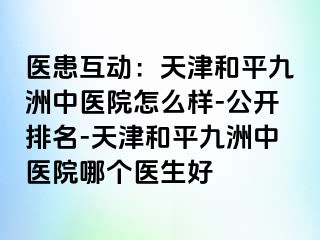 医患互动：天津和平九洲中医院怎么样-公开排名-天津和平九洲中医院哪个医生好