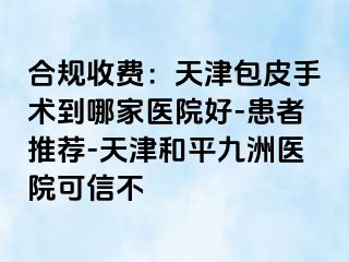 合规收费：天津包皮手术到哪家医院好-患者推荐-天津和平九洲医院可信不