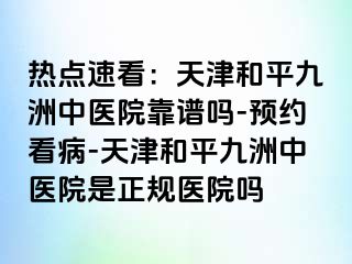 热点速看：天津和平九洲中医院靠谱吗-预约看病-天津和平九洲中医院是正规医院吗