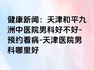 健康新闻：天津和平九洲中医院男科好不好-预约看病-天津医院男科哪里好
